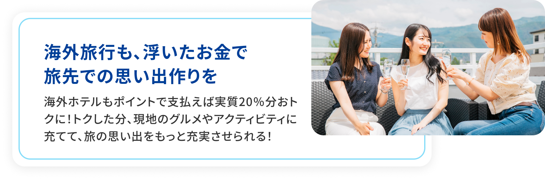 海外旅行も、浮いたお金で旅先での思い出作りを。海外旅行もポイントで支払えば実質20％分おトクに！トクした分、現地のグルメやアクティビティに充てて、旅の思い出をもっと充実させられる！