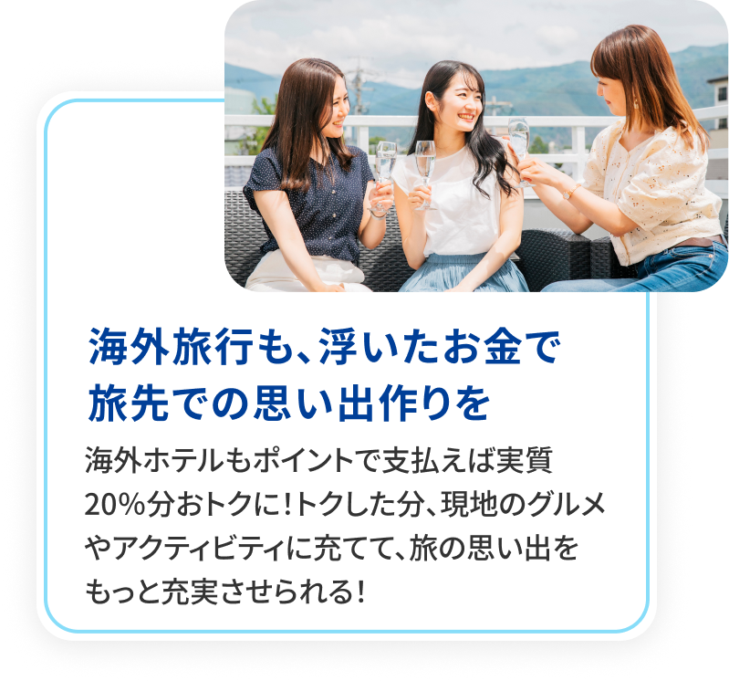 海外旅行も、浮いたお金で旅先での思い出作りを。海外旅行もポイントで支払えば実質20％分おトクに！トクした分、現地のグルメやアクティビティに充てて、旅の思い出をもっと充実させられる！