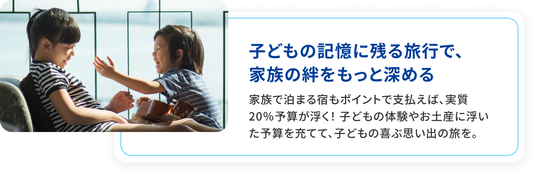子どもの記憶に残る旅行で、家族の絆をもっと深める。ホテル代もポイントで支払えば、実質20％予算が浮く！子どもの体験やお土産に浮いた予算を充てて、子どもの喜ぶ思い出の旅を。
